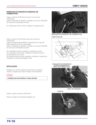 CBR1100XX
19-18
INSPEÇÃO DO SENSOR DA RESERVA DE
COMBUSTÍVEL
Ligue o conector 3P (Preto) do sensor da reserva de
combustível.
Ligue o interruptor de ignição e certifique-se de que o indicador
de reserva de combustível acenda.
Se a indicação não for correta, verifique os seguintes itens.
Solte o conector 3P (Preto) do sensor da reserva de
combustível.
Ligue os terminais Marrom/Preto e Verde/Preto do conector
lateral da fiação com um cabo auxiliar.
Ligue o interruptor de ignição e certifique-se de que o indicador
de reserva de combustível acenda.
Se o indicador acender, substitua o conjunto do sensor.
Se o indicador não acender, verifique se a fiação está com
circuito aberto ou em curto.
Se a fiação estiver em boas condições, substitua o conjunto do
indicador de combustível (página 19-8).
INSTALAÇÃO
Verifique se o anel de vedação está em boas condições.
Instale o conjunto do sensor no tanque de combustível.
a
Cuidado para não danificar o braço da bóia.
Instale e aperte as porcas firmemente.
Instale o tanque de combustível (página 2-2).
LUZES/INDICADORES/INTERRUPTORES
CABO AUXILIAR
PORCAS
INDICADOR DE RESERVA DE COMBUSTÍVEL
ANEL DE VEDAÇÃO
CONJUNTO DO SENSOR DA
RESERVA/SENSOR DO
NÍVEL DE COMBUSTÍVEL
 