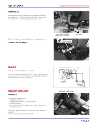 CBR1100XX LUZES/INDICADORES/INTERRUPTORES
19-23
INSTALAÇÃO
Instale o interruptor do cavalete lateral, alinhando o pino do
interruptor com o orifício do cavalete lateral e a ranhura do
interruptor com o pino de fixação da mola de retorno.
Fixe o interruptor do cavalete lateral com um parafuso novo.
TORQUE: 10 N.m (1,0 kg.m)
BUZINA
Solte os conectores da fiação da buzina.
Conecte diretamente a bateria de 12V no terminal da buzina.
A buzina estará normal se funcionar quando a bateria de 12V
estiver conectada em seus terminais.
RELÉ DA SINALEIRA
INSPEÇÃO
Verifique os seguintes itens:
– Condições da bateria
– Lâmpada queimada ou não especificada
– Fusível queimado
– Funcionamento dos interruptores de ignição e da sinaleira
– Conectores soltos
Se os itens acima estiverem em boas condições, verifique o
seguinte:
Solte os conectores da sinaleira do relé.
RELÉ DA SINALEIRA
ALINHARINTERRUPTOR DO
CAVALETE LATERAL
PARAFUSO
NOVA
BATERIA
DE 12V
BUZINA
 
