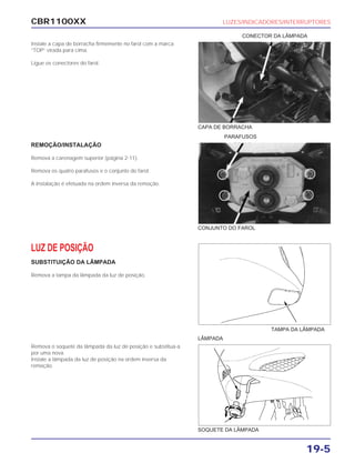 CBR1100XX LUZES/INDICADORES/INTERRUPTORES
19-5
Instale a capa de borracha firmemente no farol com a marca
“TOP” virada para cima.
Ligue os conectores do farol.
REMOÇÃO/INSTALAÇÃO
Remova a carenagem superior (página 2-11).
Remova os quatro parafusos e o conjunto do farol.
A instalação é efetuada na ordem inversa da remoção.
LUZ DE POSIÇÃO
SUBSTITUIÇÃO DA LÂMPADA
Remova a tampa da lâmpada da luz de posição.
Remova o soquete da lâmpada da luz de posição e substitua-a
por uma nova.
Instale a lâmpada da luz de posição na ordem inversa da
remoção.
CONECTOR DA LÂMPADA
PARAFUSOS
LÂMPADA
CAPA DE BORRACHA
CONJUNTO DO FAROL
TAMPA DA LÂMPADA
SOQUETE DA LÂMPADA
 