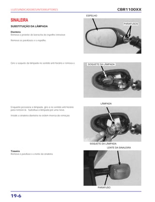 CBR1100XX
19-6
SINALEIRA
SUBSTITUIÇÃO DA LÂMPADA
Dianteira
Remova o protetor de borracha do espelho retrovisor.
Remova os parafusos e o espelho.
Gire o soquete da lâmpada no sentido anti-horário e remova-o
Enquanto pressiona a lâmpada, gire-a no sentido anti-horário
para removê-la. Substitua a lâmpada por uma nova.
Instale a sinaleira dianteira na ordem inversa da remoção.
Traseira
Remova o parafuso e a lente da sinaleira.
LUZES/INDICADORES/INTERRUPTORES
ESPELHO
LÂMPADA
LENTE DA SINALEIRA
SOQUETE DA LÂMPADA
PARAFUSO
PARAFUSOS
SOQUETE DA LÂMPADA
 
