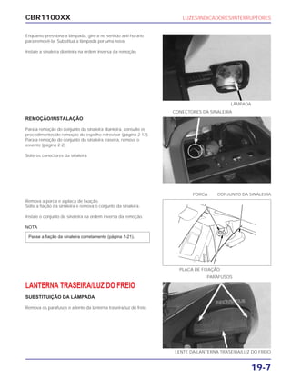 CBR1100XX LUZES/INDICADORES/INTERRUPTORES
19-7
Enquanto pressiona a lâmpada, gire-a no sentido anti-horário
para removê-la. Substitua a lâmpada por uma nova.
Instale a sinaleira dianteira na ordem inversa da remoção.
REMOÇÃO/INSTALAÇÃO
Para a remoção do conjunto da sinaleira dianteira, consulte os
procedimentos de remoção do espelho retrovisor (página 2-12).
Para a remoção do conjunto da sinaleira traseira, remova o
assento (página 2-2).
Solte os conectores da sinaleira.
Remova a porca e a placa de fixação.
Solte a fiação da sinaleira e remova o conjunto da sinaleira.
Instale o conjunto da sinaleira na ordem inversa da remoção.
NOTA
Passe a fiação da sinaleira corretamente (página 1-21).
LANTERNA TRASEIRA/LUZ DO FREIO
SUBSTITUIÇÃO DA LÂMPADA
Remova os parafusos e a lente da lanterna traseira/luz do freio.
CONECTORES DA SINALEIRA
PORCA CONJUNTO DA SINALEIRA
PARAFUSOS
LÂMPADA
PLACA DE FIXAÇÃO
LENTE DA LANTERNA TRASEIRA/LUZ DO FREIO
 