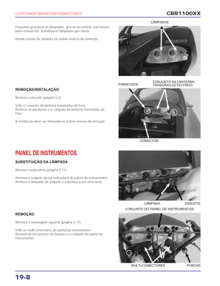 CBR1100XX
19-8
Enquanto pressiona as lâmpadas, gire-as no sentido anti-horário
para removê-las. Substitua as lâmpadas por novas.
Instale a lente da sinaleira na ordem inversa da remoção.
REMOÇÃO/INSTALAÇÃO
Remova o assento (página 2-2).
Solte o conector da lanterna traseira/luz do freio.
Remova os parafusos e o conjunto da lanterna traseira/luz do
freio.
A instalação deve ser efetuada na ordem inversa da remoção.
PAINEL DE INSTRUMENTOS
SUBSTITUIÇÃO DA LÂMPADA
Remova o pára-brisa (página 2-11).
Remova o soquete da luz indicadora do painel de instrumentos.
Remova a lâmpada do soquete e substitua-a por uma nova.
REMOÇÃO
Remova a carenagem superior (página 2-11).
Solte os multi-conectores do painel de instrumentos.
Remova as três porcas de fixação e o conjunto do painel de
instrumentos.
LUZES/INDICADORES/INTERRUPTORES
LÂMPADAS
PARAFUSOS
CONJUNTO DA LANTERNA
TRASEIRA/LUZ DO FREIO
CONJUNTO DO PAINEL DE INSTRUMENTOS
CONECTOR
LÂMPADA SOQUETE
MULTI-CONECTORES PORCAS
 