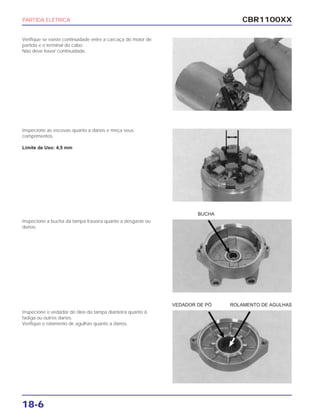 CBR1100XX
18-6
Verifique se existe continuidade entre a carcaça do motor de
partida e o terminal do cabo.
Não deve haver continuidade.
Inspecione as escovas quanto a danos e meça seus
comprimentos.
Limite de Uso: 4,5 mm
Inspecione a bucha da tampa traseira quanto a desgaste ou
danos.
Inspecione o vedador de óleo da tampa dianteira quanto à
fadiga ou outros danos.
Verifique o rolamento de agulhas quanto a danos.
PARTIDA ELÉTRICA
BUCHA
VEDADOR DE PÓ ROLAMENTO DE AGULHAS
 