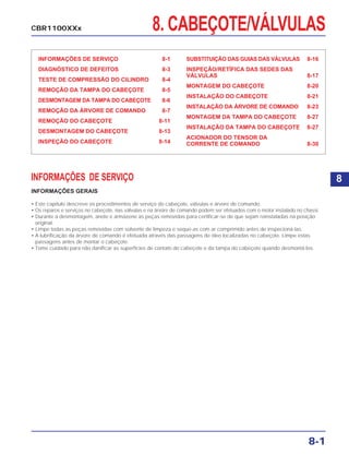 8. CABEÇOTE/VÁLVULAS
INFORMAÇÕES DE SERVIÇO 8-1
DIAGNÓSTICO DE DEFEITOS 8-3
TESTE DE COMPRESSÃO DO CILINDRO 8-4
REMOÇÃO DA TAMPA DO CABEÇOTE 8-5
DESMONTAGEM DA TAMPA DO CABEÇOTE 8-6
REMOÇÃO DA ÁRVORE DE COMANDO 8-7
REMOÇÃO DO CABEÇOTE 8-11
DESMONTAGEM DO CABEÇOTE 8-13
INSPEÇÃO DO CABEÇOTE 8-14
SUBSTITUIÇÃO DAS GUIAS DAS VÁLVULAS 8-16
INSPEÇÃO/RETÍFICA DAS SEDES DAS
VÁLVULAS 8-17
MONTAGEM DO CABEÇOTE 8-20
INSTALAÇÃO DO CABEÇOTE 8-21
INSTALAÇÃO DA ÁRVORE DE COMANDO 8-23
MONTAGEM DA TAMPA DO CABEÇOTE 8-27
INSTALAÇÃO DA TAMPA DO CABEÇOTE 8-27
ACIONADOR DO TENSOR DA
CORRENTE DE COMANDO 8-30
INFORMAÇÕES DE SERVIÇO
INFORMAÇÕES GERAIS
• Este capítulo descreve os procedimentos de serviço do cabeçote, válvulas e árvore de comando.
• Os reparos e serviços no cabeçote, nas válvulas e na árvore de comando podem ser efetuados com o motor instalado no chassi.
• Durante a desmontagem, anote e armazene as peças removidas para certificar-se de que sejam reinstaladas na posição
original.
• Limpe todas as peças removidas com solvente de limpeza e seque-as com ar comprimido antes de inspecioná-las.
• A lubrificação da árvore de comando é efetuada através das passagens de óleo localizadas no cabeçote. Limpe estas
passagens antes de montar o cabeçote.
• Tome cuidado para não danificar as superfícies de contato do cabeçote e da tampa do cabeçote quando desmontá-los.
8-1
CBR1100XXx
8
 