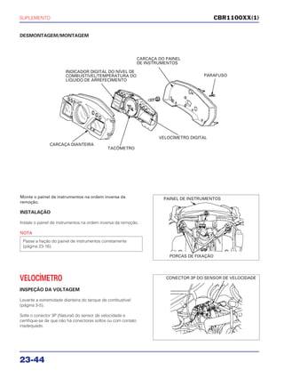 SUPLEMENTO
23-44
DESMONTAGEM/MONTAGEM
Monte o painel de instrumentos na ordem inversa da
remoção.
INSTALAÇÃO
Instale o painel de instrumentos na ordem inversa da remoção.
NOTA
Passe a fiação do painel de instrumentos corretamente
(página 23-16).
VELOCÍMETRO
INSPEÇÃO DA VOLTAGEM
Levante a extremidade dianteira do tanque de combustível
(página 3-5).
Solte o conector 3P (Natural) do sensor de velocidade e
certifique-se de que não há conectores soltos ou com contato
inadequado.
CBR1100XX(1)
INDICADOR DIGITAL DO NÍVEL DE
COMBUSTÍVEL/TEMPERATURA DO
LÍQUIDO DE ARREFECIMENTO
CARCAÇA DO PAINEL
DE INSTRUMENTOS
CARCAÇA DIANTEIRA
TACÔMETRO
VELOCÍMETRO DIGITAL
PARAFUSO
PAINEL DE INSTRUMENTOS
PORCAS DE FIXAÇÃO
CONECTOR 3P DO SENSOR DE VELOCIDADE
 