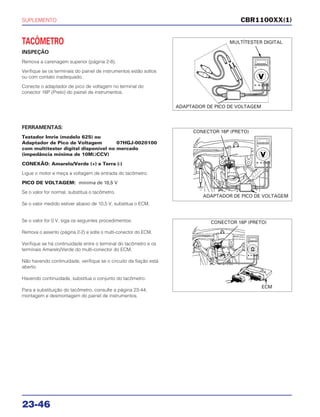 SUPLEMENTO
23-46
TACÔMETRO
INSPEÇÃO
Remova a carenagem superior (página 2-8).
Verifique se os terminais do painel de instrumentos estão soltos
ou com contato inadequado.
Conecte o adaptador de pico de voltagem no terminal do
conector 16P (Preto) do painel de instrumentos.
Se o valor for 0 V, siga os seguintes procedimentos:
Remova o assento (página 2-2) e solte o multi-conector do ECM.
Verifique se há continuidade entre o terminal do tacômetro e os
terminais Amarelo/Verde do multi-conector do ECM.
Não havendo continuidade, verifique se o circuito da fiação está
aberto.
Havendo continuidade, substitua o conjunto do tacômetro.
Para a substituição do tacômetro, consulte a página 23-44;
montagem e desmontagem do painel de instrumentos.
FERRAMENTAS:
Testador Imrie (modelo 625) ou
Adaptador de Pico de Voltagem 07HGJ-0020100
com multitester digital disponível no mercado
(impedância mínima de 10MΩCCV)
CONEXÃO: Amarelo/Verde (+) e Terra (-)
Ligue o motor e meça a voltagem de entrada do tacômetro.
PICO DE VOLTAGEM: mínima de 10,5 V
Se o valor for normal, substitua o tacômetro.
Se o valor medido estiver abaixo de 10,5 V, substitua o ECM.
CBR1100XX(1)
MULTÍTESTER DIGITAL
ADAPTADOR DE PICO DE VOLTAGEM
CONECTOR 16P (PRETO)
ADAPTADOR DE PICO DE VOLTAGEM
CONECTOR 16P (PRETO)
ECM
 