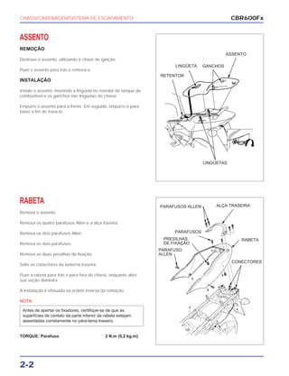 CHASSI/CARENAGEM/SISTEMA DE ESCAPAMENTO
2-2
ASSENTO
REMOÇÃO
Destrave o assento, utilizando a chave de ignição.
Puxe o assento para trás e remova-o.
INSTALAÇÃO
Instale o assento, inserindo a lingüeta no retentor do tanque de
combustível e os ganchos nas lingüetas do chassi.
Empurre o assento para a frente. Em seguida, empurre-o para
baixo a fim de travá-lo.
RABETA
Remova o assento.
Remova os quatro parafusos Allen e a alça traseira.
Remova os dois parafusos Allen.
Remova os dois parafusos.
Remova as duas presilhas de fixação.
Solte os conectores da lanterna traseira.
Puxe a rabeta para trás e para fora do chassi, enquanto abre
sua seção dianteira.
A instalação é efetuada na ordem inversa da remoção.
NOTA
TORQUE: Parafuso 2 N.m (0,2 kg.m)
Antes de apertar os fixadores, certifique-se de que as
superfícies de contato da parte inferior da rabeta estejam
assentadas corretamente no pára-lama traseiro.
CBR600Fx
ASSENTO
GANCHOSLINGÜETA
RETENTOR
LINGÜETAS
PARAFUSOS ALLEN ALÇA TRASEIRA
RABETA
CONECTORES
PARAFUSOS
PRESILHAS
DE FIXAÇÃO
PARAFUSO
ALLEN
 