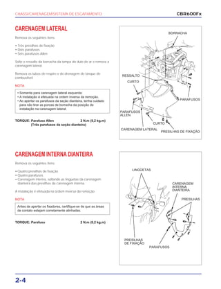 CHASSI/CARENAGEM/SISTEMA DE ESCAPAMENTO
2-4
CARENAGEM LATERAL
Remova os seguintes itens:
• Três presilhas de fixação
• Dois parafusos
• Seis parafusos Allen
Solte o ressalto da borracha da tampa do duto de ar e remova a
carenagem lateral.
Remova os tubos de respiro e de drenagem do tanque de
combustível.
NOTA
TORQUE: Parafuso Allen 2 N.m (0,2 kg.m)
(Três parafusos da seção dianteira)
• Somente para carenagem lateral esquerda:
• A instalação é efetuada na ordem inversa da remoção.
• Ao apertar os parafusos da seção dianteira, tenha cuidado
para não tirar as porcas de borracha da posição de
instalação na carenagem lateral.
CARENAGEM INTERNA DIANTEIRA
Remova os seguintes itens:
• Quatro presilhas de fixação
• Quatro parafusos
• Carenagem interna, soltando as lingüetas da carenagem
dianteira das presilhas da carenagem interna.
A instalação é efetuada na ordem inversa da remoção.
NOTA
TORQUE: Parafuso 2 N.m (0,2 kg.m)
Antes de apertar os fixadores, certifique-se de que as áreas
de contato estejam corretamente alinhadas.
CBR600Fx
BORRACHA
RESSALTO
CURTO
PARAFUSOS
PARAFUSOS
ALLEN
CURTO
PRESILHAS DE FIXAÇÃO
CARENAGEM LATERAL
LINGÜETAS
CARENAGEM
INTERNA
DIANTEIRA
PRESILHAS
PARAFUSOS
PRESILHAS
DE FIXAÇÃO
 