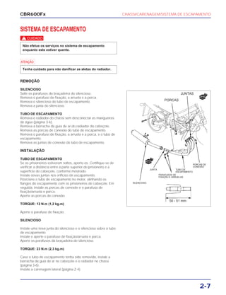 CHASSI/CARENAGEM/SISTEMA DE ESCAPAMENTO
2-7
SISTEMA DE ESCAPAMENTO
c
a
REMOÇÃO
SILENCIOSO
Solte os parafusos da braçadeira do silencioso.
Remova o parafuso de fixação, a arruela e a porca.
Remova o silencioso do tubo de escapamento.
Remova a junta do silencioso.
TUBO DE ESCAPAMENTO
Remova o radiador do chassi sem desconectar as mangueiras
de água (página 3-6).
Remova a borracha da guia de ar do radiador do cabeçote.
Remova as porcas de conexão do tubo de escapamento.
Remova o parafuso de fixação, a arruela e a porca, e o tubo de
escapamento.
Remova as juntas de conexão do tubo de escapamento.
INSTALAÇÃO
TUBO DE ESCAPAMENTO
Se os prisioneiros estiverem soltos, aperte-os. Certifique-se de
verificar a distância entre a parte superior do prisioneiro e a
superfície do cabeçote, conforme mostrado.
Instale novas juntas nos orifícios de escapamento.
Posicione o tubo de escapamento no motor, alinhando os
flanges do escapamento com os prisioneiros do cabeçote. Em
seguida, instale as porcas de conexão e o parafuso de
fixação/arruela e porca.
Aperte as porcas de conexão.
TORQUE: 12 N.m (1,2 kg.m)
Aperte o parafuso de fixação.
SILENCIOSO
Instale uma nova junta do silencioso e o silencioso sobre o tubo
de escapamento.
Instale e aperte o parafuso de fixação/arruela e porca.
Aperte os parafusos da braçadeira do silencioso.
TORQUE: 23 N.m (2,3 kg.m)
Caso o tubo de escapamento tenha sido removido, instale a
borracha da guia de ar no cabeçote e o radiador no chassi
(página 3-6).
Instale a carenagem lateral (página 2-4).
Tenha cuidado para não danificar as aletas do radiador.
Não efetue os serviços no sistema de escapamento
enquanto este estiver quente.
CBR600Fx
JUNTAS
PORCAS
PORCAS DE
CONEXÃO
TUBO DE
ESCAPAMENTO
PARAFUSOS DE
FIXAÇÃO E ARRUELAS
SILENCIOSO
JUNTA
50 - 51 mm
NOVO
NOVO
 