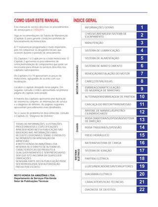 COMO USAR ESTE MANUAL
Este manual de serviço descreve os procedimentos
de serviço para a CBR600Fx.
Siga as recomendações da Tabela de Manutenção
(Capítulo 3) para garantir condições perfeitas de
funcionamento da motocicleta.
A 1ª manutenção programada é muito importante,
pois irá compensar os desgastes iniciais que
ocorrem durante o período de amaciamento.
Os Capítulos 1 e 3 aplicam-se a toda motocicleta. O
Capítulo 2 apresenta os procedimentos de
remoção/instalação de componentes que pode ser
necessária para efetuar os serviços descritos nos
capítulos subseqüentes.
Os Capítulos 4 a 19 apresentam as peças da
motocicleta, agrupadas de acordo com sua
localização.
Localize o capítulo desejado nesta página. Em
seguida, consulte o índice apresentado na primeira
página do capítulo selecionado.
A maioria dos capítulos apresenta uma ilustração
do sistema ou conjunto, as informações de serviço
e a diagnose de defeitos. As páginas seguintes
apresentam procedimentos mais detalhados.
Se a causa do problema for desconhecida, consulte
o Capítulo 22, "Diagnose de Defeitos".
MOTO HONDA DA AMAZÔNIA LTDA.
Departamento de Serviços Pós-Venda
Setor de Publicações Técnicas
TODAS AS INFORMAÇÕES, ILUSTRAÇÕES,
PROCEDIMENTOS E ESPECIFICAÇÕES
APRESENTADAS NESTA PUBLICAÇÃO SÃO
BASEADAS NAS INFORMAÇÕES MAIS
RECENTES DISPONÍVEIS SOBRE O PRODUTO
NO MOMENTO DA APROVAÇÃO DA
IMPRESSÃO.
A MOTO HONDA DA AMAZÔNIA LTDA
RESERVA-SE O DIREITO DE ALTERAR AS
CARACTERÍSTICAS DO PRODUTO A
QUALQUER MOMENTO E SEM PRÉVIO AVISO,
SEM QUE ISTO INCORRA EM QUAISQUER
OBRIGAÇÕES.
NENHUMA PARTE DESTA PUBLICAÇÃO PODE
SER REPRODUZIDA SEM AUTORIZAÇÃO
PRÉVIA POR ESCRITO.
INFORMAÇÕES GERAIS
CHASSI/CARENAGEM /SISTEMA DE
ESCAPAMENTO
MANUTENÇÃO
SISTEMA DE LUBRIFICAÇÃO
SISTEMA DE ALIMENTAÇÃO
SISTEMA DE ARREFECIMENTO
REMOÇÃO/INSTALAÇÃO DO MOTOR
CABEÇOTE/VÁLVULAS
EMBREAGEM/ARTICULAÇÃO
DE MUDANÇA DE MARCHAS
ALTERNADOR/EMBREAGEM DE PARTIDA
CARCAÇA DO MOTOR/TRANSMISSÃO
ÁRVORE DE MANIVELAS/PISTÃO/
CILINDRO/CHASSÍ
RODA DIANTEIRA/SUSPENSÃO/SISTEMA
DE DIREÇÃO
RODA TRASEIRA/SUSPENSÃO
FREIO HIDRÁULICO
BATERIA/SISTEMA DE CARGA
SISTEMA DE IGNIÇÃO
PARTIDA ELÉTRICA
LUZES/INDICADORES/INTERRUPTORES
DIAGRAMA ELÉTRICO
CARACATERÍSTICAS TÉCNICAS
DIAGNOSE DE DEFEITOS
1
2
3
4
5
6
7
8
9
10
11
12
13
14
15
16
17
18
19
20
22
21
ÍNDICE GERAL
SISTEMA
ELÉTRICO
CHASSIMOTORETRANSMISSÃO
 