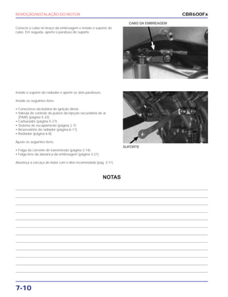 REMOÇÃO/INSTALAÇÃO DO MOTOR
7-10
Conecte o cabo no braço da embreagem e instale o suporte do
cabo. Em seguida, aperte o parafuso do suporte.
CABO DA EMBREAGEM
Instale o suporte do radiador e aperte os dois parafusos.
Instale os seguintes itens:
• Conectores da bobina de ignição direta
• Válvula de controle de pulsos da injeção secundária de ar
(PAIR) (página 5-33)
• Carburador (página 5-27)
• Sistema de escapamento (página 2-7)
• Reservatório do radiador (página 6-11)
• Radiador (página 6-8).
Ajuste os seguintes itens:
• Folga da corrente de transmissão (página 3-14).
• Folga livre da alavanca da embreagem (página 3-21).
Abasteça a carcaça do motor com o óleo recomendado (pág. 3-11).
SUPORTE
CBR600Fx
NOTAS
 