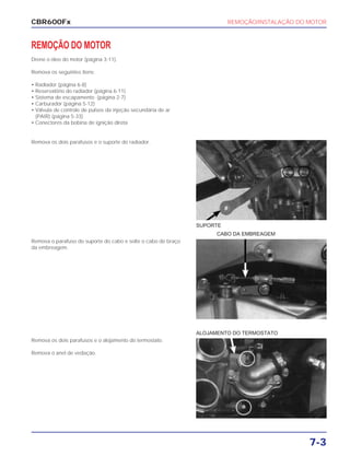 REMOÇÃO/INSTALAÇÃO DO MOTOR
7-3
REMOÇÃO DO MOTOR
Drene o óleo do motor (página 3-11).
Remova os seguintes itens:
• Radiador (página 6-8)
• Reservatório do radiador (página 6-11)
• Sistema de escapamento (página 2-7)
• Carburador (página 5-12)
• Válvula de controle de pulsos da injeção secundária de ar
(PAIR) (página 5-33)
• Conectores da bobina de ignição direta
Remova o parafuso do suporte do cabo e solte o cabo do braço
da embreagem.
CABO DA EMBREAGEM
Remova os dois parafusos e o alojamento do termostato.
Remova o anel de vedação.
ALOJAMENTO DO TERMOSTATO
Remova os dois parafusos e o suporte do radiador.
SUPORTE
CBR600Fx
 