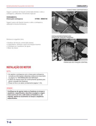 REMOÇÃO/INSTALAÇÃO DO MOTOR
7-6
Segure o parafuso de fixação central (lado direito) e solte a
contraporca, utilizando a ferramenta especial.
FERRAMENTA:
Chave para contraporca 07VMA - MBB0100
Segure a porca de fixação traseira e solte a contraporca,
utilizando a mesma ferramenta.
CHAVE PARA CONTRAPORCA
INSTALAÇÃO DO MOTOR
NOTA
a
Certifique-se de apertar todos os fixadores no torque e
seqüência especificados, descritos na página a seguir.
Caso ocorra um erro, solte todos os fixadores e, em
seguida, aperte-os novamente no torque e seqüência
especificados.
• Ao apertar a contraporca com a chave para contraporca,
consulte as informações referentes à leitura do torquímetro
na página 7-2 “INFORMAÇÕES DE SERVIÇO”.
• A altura do macaco deve ser continuamente ajustada para
aliviar a pressão dos fixadores.
• Passe os fios e os cabos corretamente (página 1-18).
PARAFUSO DE FIXAÇÃO CENTRAL
ESPAÇADORES/PARAFUSO/
PORCA DE FIXAÇÃO TRASEIRA
CBR600Fx
Remova os seguintes itens:
• Parafuso de fixação central (lado direito)
• Espaçadores, parafuso e porca de fixação traseiros
• Contraporcas e parafusos de ajuste
• Motor do chassi.
 