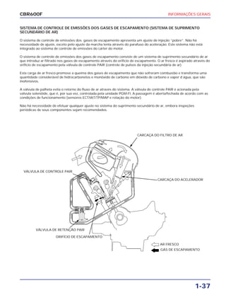 INFORMAÇÕES GERAIS
1-37
CBR600F
SISTEMA DE CONTROLE DE EMISSÕES DOS GASES DE ESCAPAMENTO (SISTEMA DE SUPRIMENTO
SECUNDÁRIO DE AR)
O sistema de controle de emissões dos gases de escapamento apresenta um ajuste de injeção “pobre”. Não há
necessidade de ajuste, exceto pelo ajuste da marcha lenta através do parafuso do aceleração. Este sistema não está
integrado ao sistema de controle de emissões do cárter do motor.
O sistema de controle de emissões dos gases de escapamento consiste de um sistema de suprimento secundário de ar
que introduz ar filtrado nos gases de escapamento através do orifício de escapamento. O ar fresco é aspirado através do
orifício de escapamento pela válvula de controle PAIR (controle de pulsos da injeção secundária de ar).
Esta carga de ar fresco promove a queima dos gases de escapamento que não sofreram combustão e transforma uma
quantidade considerável de hidrocarbonetos e monóxido de carbono em dióxido de carbono e vapor d`água, que são
inofensivos.
A válvula de palheta evita o retorno do fluxo de ar através do sistema. A válvula de controle PAIR é acionada pela
válvula solenóide, que é, por sua vez, controlada pela unidade PGM-FI, A passagem é aberta/fechada de acordo com as
condições de funcionamento (sensores ECT/IAT/TP/MAP e rotação do motor).
Não há necessidade de efetuar qualquer ajuste no sistema do suprimento secundário de ar, embora inspeções
periódicas de seus componentes sejam recomendados.
VÁLVULA DE CONTROLE PAIR
CARCAÇA DO FILTRO DE AR
CARCAÇA DO ACELERADOR
VÁLVULA DE RETENÇÃO PAIR
ORIFÍCIO DE ESCAPAMENTO
AR FRESCO
GÁS DE ESCAPAMENTO
 