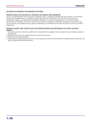 INFORMAÇÕES GERAIS
1-38
SISTEMA DE CONTROLE DE EMISSÕES DE RUÍDO
MODIFICAÇÕES NO SISTEMA DE CONTROLE DE RUIDOS SÃO PROIBIDAS.
As leis e regulamentações locais proíbem as seguintes ações e resultados subseqüentes das mesmas: (1) A remoção,
afetuada por qualquer pessoa, ou qualquer tipo de ação que torne inoperante, por outro motivo que não seja
manutenção, reparos ou substituição, de qualquer dispositivo ou elemento de projeto para o controle de ruídos
incorporado em qualquer veículo novo, antes de sua venda ou entraga ao comprador ou durante sua utilização; (2) o
uso de veículos, por qualquer pessoa, após tais dispositivos ou elementos terem sido removidos ou terem se tornado
inoperantes.
ENTRE AS AÇÕES QUE CONSTITUEM TAIS MODIFICAÇÕES ENCONTRAM-SE OS ITENS LISTADOS
ABAIXO:
1. Remoção ou dano ao silencioso, defletores de escapamento ou qualquer outro componente que conduza os gases de
escapamento.
2. Remoção de ou danos de qualquer peça do sistema de admissão.
3. Falta de manutenção adequada.
4. Substituição de qualquer peça móvel do veículo ou peça do sistema de admissão ou escapamento por outras que não
sejam as especificadas pelo fabricante.
CBR600F
 