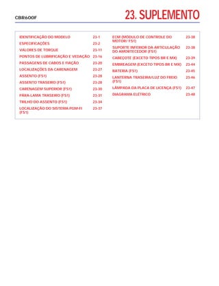23. SUPLEMENTO
IDENTIFICAÇÃO DO MODELO 23-1
ESPECIFICAÇÕES 23-2
VALORES DE TORQUE 23-11
PONTOS DE LUBRIFICAÇÃO E VEDAÇÃO 23-16
PASSAGENS DE CABOS E FIAÇÃO 23-20
LOCALIZAÇÕES DA CARENAGEM 23-27
ASSENTO (FS1) 23-28
ASSENTO TRASEIRO (FS1) 23-28
CARENAGEM SUPERIOR (FS1) 23-30
PÁRA-LAMA TRASEIRO (FS1) 23-31
TRILHO DO ASSENTO (FS1) 23-34
LOCALIZAÇÃO DO SISTEMA PGM-FI 23-37
(FS1)
ECM (MÓDULO DE CONTROLE DO 23-38
MOTOR/ FS1)
SUPORTE INFERIOR DA ARTICULAÇÃO 23-38
DO AMORTECEDOR (FS1)
CABEÇOTE (EXCETO TIPOS BR E MX) 23-39
EMBREAGEM (EXCETO TIPOS BR E MX) 23-44
BATERIA (FS1) 23-45
LANTERNA TRASEIRA/LUZ DO FREIO 23-46
(FS1)
LÂMPADA DA PLACA DE LICENÇA (FS1) 23-47
DIAGRAMA ELÉTRICO 23-48
CBR600F
 
