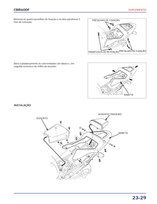 SUPLEMENTO
23-29
CBR600F
Remova as quatro presilhas de fixação e os dois parafusos 5
mm de retenção.
INSTALAÇÃO
Abra cuidadosamente as extremidades da rabeta e, em
seguida remova-a do trilho do assento.
PRESILHAS DE FIXAÇÃO
PARAFUSOS DE RETENÇÃOPRESILHAS DE FIXAÇÃO
RABETA
ASSENTO
ASSENTO TRASEIRO
RABETA
 