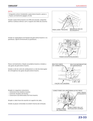 SUPLEMENTO
23-33
CBR600F
NOTA
Instale o pára-lama traseiro no trilho do assento, enquanto
alinha a ranhura inferior com o suporte do trilho do assento.
Enquanto estiver instalando o pára-lama traseiro, passe a
fiação corretamente (página 23-20).
Passe corretamente a fiação secundária traseira e instale-a
nas guias do pára-lama traseiro.
Instale o relé de corte de combustível e o relé do interruptor
de emergência nas guias do pára-lama traseiro.
Acople os seguintes conectores:
– Conectores da sinaleira traseira.
– Conector da placa de licença.
– Conectores da lanterna/luz do freio traseiro.
Acople o cabo trava do assento no suporte do cabo.
Instale as peças removidas na ordem inversa da remoção.
Instale os espaçadores de fixação do pára-lama traseiro e os
parafusos. Aperte firmemente os parafusos.
PÁRA-LAMA TRASEIRO
BRAÇO DO TRILHO
DO ASSENTO
PARAFUSOS/ESPAÇADORES
RELÉ DE CORTE
DE COMBUSTÍVEL
RELÉ DO INTERRUPTOR
DE EMERGÊNCIA
FIAÇÃO SECUNDÁRIA
CONECTORES DA LANTERNA/LUZ DE FREIO
CABO TRAVA
DO ASSENTO
CONECTORES DA LUZ
DA PLACA DE LICENÇACONECTORES
DA SINALEIRA
 