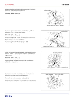 SUPLEMENTO
23-36
Instale o suporte do pedal de apoio esquerdo e aperte os
parafusos com o torque especificado.
TORQUE: 26 N.m (2,6 kg.m)
Passe corretamente a mangueira do reservatório do freio
traseiro. Instale e aperte o parafuso/porca com o torque
especificado.
TORQUE: 12 N.m (1,2 kg.m)
Prenda a fiação do interruptor da luz do freio traseiro
utilizando a braçadeira.
Instale o reservatório do amortecedor traseiro com o
ajustador de compressão voltado para fora.
Aperte firmemente o parafuso da braçadeira.
Instale as peças removidas na ordem inversa da remoção.
Instale o suporte do pedal de apoio direito e aperte os
parafusos com o torque especificado.
TORQUE: 26 N.m (2,6 kg.m)
Instale o parafuso de fixação do silencioso, a arruela e a
porca , e aperte firmemente a porca.
Instale o regulador/retificador (página 16-8).
CBR600F
PARAFUSOS
SUPORTE DO PEDAL DE APOIO
PARAFUSOS
PARAFUSO/PORCA
SUPORTE DO
PEDAL DE APOIO
RESERVATÓRIO
BRAÇADEIRA PARAFUSO/PORCA
RESERVATÓRIOBRAÇADEIRA
 
