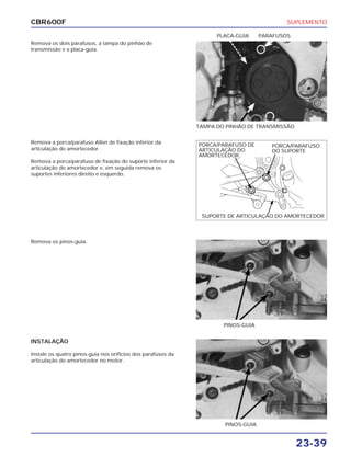 SUPLEMENTO
23-39
CBR600F
Remova os dois parafusos, a tampa do pinhão de
transmissão e a placa-guia.
Remova os pinos-guia.
INSTALAÇÃO
Instale os quatro pinos-guia nos orifícios dos parafusos da
articulação do amortecedor no motor.
Remova a porca/parafuso Allen de fixação inferior da
articulação do amortecedor.
Remova a porca/parafuso de fixação do suporte inferior da
articulação do amortecedor e, em seguida remova os
suportes inferiores direito e esquerdo.
TAMPA DO PINHÃO DE TRANSMISSÃO
PLACA-GUIA PARAFUSOS
PINOS-GUIA
PINOS-GUIA
PORCA/PARAFUSO
DO SUPORTE
PORCA/PARAFUSO DE
ARTICULAÇÃO DO
AMORTECEDOR
SUPORTE DE ARTICULAÇÃO DO AMORTECEDOR
 