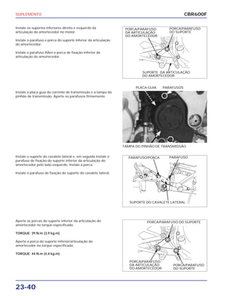 SUPLEMENTO
23-40
Instale os suportes inferiores direito e esquerdo da
articulação do amortecedor no motor.
Instale o parafuso e porca do suporte inferior da articulação
do amortecedor.
Instale o parafuso Allen e porca de fixação inferior da
articulação do amortecedor.
Instale o suporte do cavalete lateral e, em seguida instale o
parafuso de fixação do suporte inferior da articulação do
amortecedor pelo lado esquerdo. Instale a porca.
Instale o parafuso de fixação do suporte do cavalete lateral.
Aperte as porcas do suporte inferior da articulação do
amortecedor no torque especificado.
TORQUE: 39 N.m (3,9 kg.m)
Aperte a porca do suporte inferior/articulação do
amortecedor no torque especificado.
TORQUE: 44 N.m (4,4 kg.m)
Instale a placa guia da corrente de transmissão e a tampa do
pinhão de transmissão. Aperte os parafusos firmemente.
TAMPA DO PINHÃO DE TRANSMISSÃO
PLACA GUIA PARAFUSOS
CBR600F
PORCA/PARAFUSO
DO SUPORTE
PORCA/PARAFUSO
DA ARTICULAÇÃO
DO AMORTECEDOR
SUPORTE DA ARTICULAÇÃO
DO AMORTECEDOR
PARAFUSO/PORCA PARAFUSO
SUPORTE DO CAVALETE LATERAL
PORCA/PARAFUSO DO SUPORTE
PORCA/PARAFUSO
DA ARTICULAÇÃO
DO AMORTECEDOR
PORCA/PARAFUSO
DO SUPORTE
 