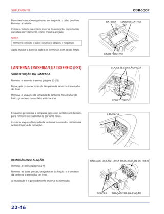 SUPLEMENTO
23-46
Desconecte o cabo negativo e, em seguida, o cabo positivo.
Remova a bateria.
Instale a bateria na ordem inversa da remoção, conectando
os cabos corretamente, como mostra a figura.
NOTA
Após instalar a bateria, cubra os terminais com graxa limpa.
Primeiro conecte o cabo positivo e depois o negativo.
Enquanto pressiona a lâmpada, gire-a no sentido anti-horário
para removê-la e substitui-la por uma nova.
Instale o soquete/lâmpada da lanterna traseira/luz do freio na
ordem inversa da remoção.
REMOÇÃO/INSTALAÇÃO
Remova a rabeta (página 2-9).
Remova as duas porcas, braçadeiras da fiação e a unidade
da lanterna traseira/luz de freio.
A instalação é o procedimento inverso da remoção.
LANTERNA TRASEIRA/LUZ DO FREIO (FS1)
SUBSTITUIÇÃO DA LÂMPADA
Remova o assento traseiro (página 23-28).
Desacople os conectores da lâmpada da lanterna traseira/luz
do freio.
Remova o soquete da lâmpada da lanterna traseira/luz do
freio, girando-o no sentido anti-horário.
CBR600F
BATERIA CABO NEGATIVO
CABO POSITIVO
SOQUETES DA LÂMPADA
CONECTORES
LÂMPADA
UNIDADE DA LANTERNA TRASEIRA/LUZ DE FREIO
PORCAS BRAÇADEIRA DA FIAÇÃO
 