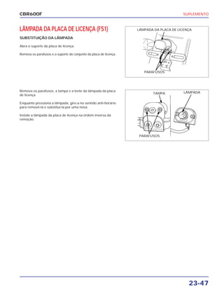 SUPLEMENTO
23-47
CBR600F
LÂMPADA DA PLACA DE LICENÇA (FS1)
SUBSTITUIÇÃO DA LÂMPADA
Abra o suporte da placa de licença.
Remova os parafusos e o suporte do conjunto da placa de licença.
Remova os parafusos, a tampa e a lente da lâmpada da placa
de licença.
Enquanto pressiona a lâmpada, gire-a no sentido anti-horário
para removê-la e substitui-la por uma nova.
Instale a lâmpada da placa de licença na ordem inversa da
remoção.
LÂMPADA DA PLACA DE LICENÇA
PARAFUSOS
TAMPA LÂMPADA
PARAFUSOS
 