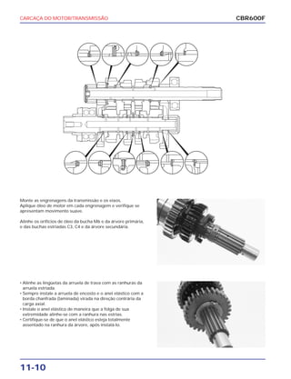 CARCAÇA DO MOTOR/TRANSMISSÃO
11-10
Monte as engrenagens da transmissão e os eixos.
Aplique óleo de motor em cada engrenagem e verifique se
apresentam movimento suave.
Alinhe os orifícios de óleo da bucha M6 e da árvore primária,
e das buchas estriadas C3, C4 e da árvore secundária.
• Alinhe as lingüetas da arruela de trava com as ranhuras da
arruela estriada.
• Sempre instale a arruela de encosto e o anel elástico com a
borda chanfrada (laminada) virada na direção contrária da
carga axial.
• Instale o anel elástico de maneira que a folga de sua
extremidade alinhe-se com a ranhura nas estrias.
• Certifique-se de que o anel elástico esteja totalmente
assentado na ranhura da árvore, após instalá-lo.
CBR600F
 