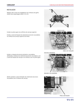 CARCAÇA DO MOTOR/TRANSMISSÃO
11-11
CBR600F
INSTALAÇÃO
Aplique óleo à base de molibdênio nas renhuras do garfo
seletor das engrenagens M3/4, C5 e C6.
Instale o conjunto da árvore primária e secundária ,
alinhando a ranhura do rolamento da árvore secundária com
o anel de fixação da carcaça e os orifícios com os pinos-guia.
Alinhe também o pino limitador do rolamento da árvore
secundária com a ranhura da carcaça.
Instale os pinos-guia nos orifícios da carcaça superior.
Instale o anel de fixação do rolamento da árvore secundária
na ranhura da carcaça superior do motor.
ÁRVORE SECUNDÁRIA
ÁRVORE PRIMÁRIA
PINO LIMITADOR
ANEL DE FIXAÇÃO
PINOS-GUIA
ÓleoMo
ÓleoMo
ÓleoMo
 