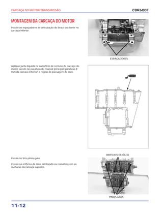 CARCAÇA DO MOTOR/TRANSMISSÃO
11-12
MONTAGEM DA CARCAÇA DO MOTOR
Instale os espaçadores de articulação do braço oscilante na
carcaça inferior.
ESPAÇADORES
Instale os três pinos-guia.
Instale os orifícios de óleo, alinhando os ressaltos com as
ranhuras da carcaça superior.
PINOS-GUIA
ORIFÍCIOS DE ÓLEO
Aplique junta líquida na superfície de contato da carcaça do
motor exceto no parafuso do mancal principal (parafuso 8
mm da carcaça inferior) e região de passagem de óleo.
CBR600F
VEDANTE
 