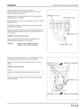 CARCAÇA DO MOTOR/TRANSMISSÃO
11-13
CBR600F
Instale a carcaça inferior na carcaça superior.
Limpe completamente os novos parafusos de 8 mm com
solvente e deixe-os secar bem.
Aplique óleo na rosca do parafuso, 8 mm, e nas superfícies
de assentamento e instale-o.
Instale o parafuso, 10 mm, os seis parafusos, 7 mm, e os dois
parafusos, 6 mm.
Certifique-se de que as carcaças superior e inferior estejam
firmemente assentadas.
Aperte os parafusos 8 mm da carcaça inferior (parafusos do
mancal principal) de dentro para fora em ordem cruzada, em
2 ou 3 etapas.
TORQUE: 25 mm: 25 N.m (2,5 kg.m)
Aperte o parafuso 10 mm no torque especificado e, em
seguida aperte os parafusos 7 mm e 6 mm.
TORQUE: Parafuso, 10 mm: 39 N.m (3,9 kg.m)
Parafuso,7 mm: 18 N.m (1,8 kg.m)
Instale os cinco parafusos, 8 mm, e os sete parafusos, 6 mm
da carcaça superior com novas arruelas de vedação.
Aperte os parafusos 8 mm em ordem cruzada, em 2 ou 3
etapas.
TORQUE: 25 N.m (2,5 kg.m)
NOTA
Aperte firmemente os parafusos 6 mm em ordem cruzada,
em 2 ou 3 etapas.
Instale as arruelas de vedação indicadas pelas marcas
“∆“.
PARAFUSOS, 7 mm
PARAFUSOS, 8 mm
PARAFUSOS, 6 mm
PARAFUSOS, 10 mm
PARAFUSO, 6 mm/
PARAFUSOS, 6 mm
ARRUELA DE VEDAÇÃO
PARAFUSOS, 6 mm
PARAFUSOS, 8 mm
PARAFUSOS, 8 mm/ ARRUELAS DE VEDAÇÃO
NOVO
NOVO
 