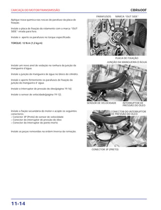 CARCAÇA DO MOTOR/TRANSMISSÃO
11-14
Aplique trava química nas roscas do parafuso da placa de
fixação.
Instale a placa de fixação do rolamento com a marca “OUT
SIDE” virada para fora.
Instale e aperte os parafusos no torque especificado.
TORQUE: 12 N.m (1,2 kg.m)
PLACA DE FIXAÇÃO
PARAFUSOS MARCA “OUT SIDE”
Instale a fiação secundária do motor e acople os seguintes
conectores:
– Conector 3P (Preto) do sensor de velocódade
– Conector do interruptor de pressão do óleo
– Conector do interruptor do ponto morto
Instale as peças removidas na ordem inversa da remoção.
CONECTOR 3P (PRETO)
Instale um novo anel de vedação na ranhura da junção da
mangueira d’água.
Instale a junção da mangueira de água no bloco do cilindro.
Instale e aperte firmemente os parafusos de fixação da
junção da mangueira d’ água.
Instale o interruptor de pressão do óleo(página 19-16).
Instale o sensor de velocidade(página 19-12).
SENSOR DE VELOCIDADE INTERRUPTOR DE
PRESSÃO DO ÓLEO
JUNÇÃO DA MANGUEIRA D’ÁGUA
CBR600F
CONECTOR DO INTERRUPTOR
DE PRESSÃO DO ÓLEO
 