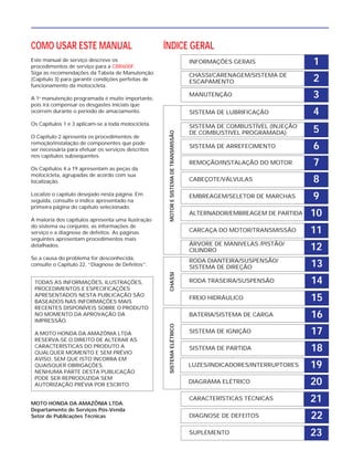 COMO USAR ESTE MANUAL
Este manual de serviço descreve os
procedimentos de serviço para a CBR600F.
Siga as recomendações da Tabela de Manutenção
(Capítulo 3) para garantir condições perfeitas de
funcionamento da motocicleta.
A 1a
manutenção programada é muito importante,
pois irá compensar os desgastes iniciais que
ocorrem durante o período de amaciamento.
Os Capítulos 1 e 3 aplicam-se a toda motocicleta.
O Capítulo 2 apresenta os procedimentos de
remoção/instalação de componentes que pode
ser necessária para efetuar os serviços descritos
nos capítulos subseqüentes.
Os Capítulos 4 a 19 apresentam as peças da
motocicleta, agrupadas de acordo com sua
localização.
Localize o capítulo desejado nesta página. Em
seguida, consulte o índice apresentado na
primeira página do capítulo selecionado.
A maioria dos capítulos apresenta uma ilustração
do sistema ou conjunto, as informações de
serviço e a diagnose de defeitos. As páginas
seguintes apresentam procedimentos mais
detalhados.
Se a causa do problema for desconhecida,
consulte o Capítulo 22, “Diagnose de Defeitos”.
MOTO HONDA DA AMAZÔNIA LTDA.
Departamento de Serviços Pós-Venda
Setor de Publicações Técnicas
TODAS AS INFORMAÇÕES, ILUSTRAÇÕES,
PROCEDIMENTOS E ESPECIFICAÇÕES
APRESENTADOS NESTA PUBLICAÇÃO SÃO
BASEADOS NAS INFORMAÇÕES MAIS
RECENTES DISPONÍVEIS SOBRE O PRODUTO
NO MOMENTO DA APROVAÇÃO DA
IMPRESSÃO.
A MOTO HONDA DA AMAZÔNIA LTDA
RESERVA-SE O DIREITO DE ALTERAR AS
CARACTERÍSTICAS DO PRODUTO A
QUALQUER MOMENTO E SEM PRÉVIO
AVISO, SEM QUE ISTO INCORRA EM
QUAISQUER OBRIGAÇÕES.
NENHUMA PARTE DESTA PUBLICAÇÃO
PODE SER REPRODUZIDA SEM
AUTORIZAÇÃO PRÉVIA POR ESCRITO.
2
1
9
10
11
12
13
14
15
16
17
18
19
20
21
22
6
5
8
7
4
3
ÍNDICE GERAL
INFORMAÇÕES GERAIS
CHASSI/CARENAGEM/SISTEMA DE
ESCAPAMENTO
MANUTENÇÃO
SISTEMA DE LUBRIFICAÇÃO
SISTEMA DE COMBUSTÍVEL (INJEÇÃO
DE COMBUSTIVEL PROGRAMADA)
SISTEMA DE ARREFECIMENTO
REMOÇÃO/INSTALAÇÃO DO MOTOR
CABEÇOTE/VÁLVULAS
EMBREAGEM/SELETOR DE MARCHAS
ALTERNADOR/EMBREAGEM DE PARTIDA
CARCAÇA DO MOTOR/TRANSMISSÃO
ÁRVORE DE MANIVELAS /PISTÃO/
CILINDRO
RODA DIANTEIRA/SUSPENSÃO/
SISTEMA DE DIREÇÃO
RODA TRASEIRA/SUSPENSÃO
FREIO HIDRÁULICO
BATERIA/SISTEMA DE CARGA
SISTEMA DE IGNIÇÃO
SISTEMA DE PARTIDA
LUZES/INDICADORES/INTERRUPTORES
DIAGRAMA ELÉTRICO
CARACTERÍSTICAS TÉCNICAS
DIAGNOSE DE DEFEITOS
SISTEMAELÉTRICOCHASSIMOTORESISTEMADETRANSMISSÃO
23SUPLEMENTO
 