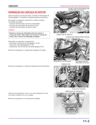 CARCAÇA DO MOTOR/TRANSMISSÃO
11-3
CBR600F
SEPARAÇÃO DA CARCAÇA DO MOTOR
Antes de separar a carcaça do motor, consulte as Informações de
Serviço (página 11-1) quanto à remoção das peças necessárias.
Desacople os seguintes conectores e remova a fiação
secundária do motor:
– Conector 3P (Preto) do sensor de velocódade
– Conector do interruptor de pressão do óleo
– Conector do interruptor do ponto morto
a
Remova o sensor de velocidade antes de separar a
carcaça do motor. Não separe nem monte a carcaça do
motor com o sensor de velocidade instalado.
Remova os parafusos e a placa de fixação da árvore primária.
Solte os sete parafusos, 6 mm, e os cinco parafusos, 8 mm,
em ordem cruzada, em 2 ou 3 etapas.
Remova os parafusos e as arruelas de vedação.
Desacople os seguintes componentes:
– Interruptor de pressão do óleo(página 19-16).
– Sensor de velocidade(página 19-12).
– Guia/tensor da corrente de comando (página 8-21).
Remova os parafusos e a junção da mangueira de água.
CONECTOR 3P (PRETO)
CONECTOR DO INTERRUPTOR
DE PRESSÃO DO ÓLEO
PLACA DE FIXAÇÃO
PARAFUSOS
ARRUELAS DE VEDAÇÃO
SENSOR DE VELOCIDADE INTERRUPTOR DE
PRESSÃO DO ÓLEO
JUNÇÃO DA MANGUEIRA D’ÁGUA
 