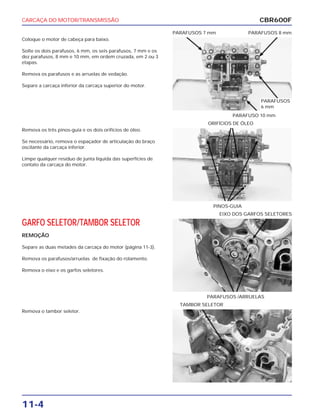 CARCAÇA DO MOTOR/TRANSMISSÃO
11-4
Coloque o motor de cabeça para baixo.
Solte os dois parafusos, 6 mm, os seis parafusos, 7 mm e os
dez parafusos, 8 mm e 10 mm, em ordem cruzada, em 2 ou 3
etapas.
Remova os parafusos e as arruelas de vedação.
Separe a carcaça inferior da carcaça superior do motor.
PARAFUSO 10 mm
PARAFUSOS 7 mm PARAFUSOS 8 mm
GARFO SELETOR/TAMBOR SELETOR
REMOÇÃO
Separe as duas metades da carcaça do motor (página 11-3).
Remova os parafusos/arruelas de fixação do rolamento.
Remova o eixo e os garfos seletores.
PARAFUSOS /ARRUELAS
EIXO DOS GARFOS SELETORES
Remova o tambor seletor.
TAMBOR SELETOR
Remova os três pinos-guia e os dois orifícios de óleo.
Se necessário, remova o espaçador de articulação do braço
oscilante da carcaça inferior.
Limpe qualquer resíduo de junta líquida das superfícies de
contato da carcaça do motor.
PINOS-GUIA
ORIFÍCIOS DE ÓLEO
CBR600F
PARAFUSOS
6 mm
 