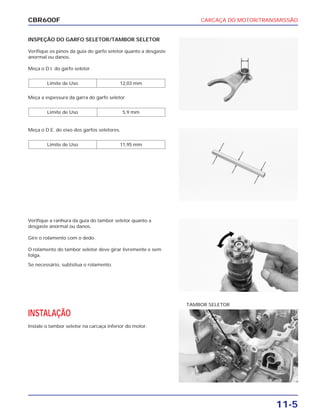 CARCAÇA DO MOTOR/TRANSMISSÃO
11-5
CBR600F
INSPEÇÃO DO GARFO SELETOR/TAMBOR SELETOR
Verifique os pinos da guia do garfo seletor quanto a desgaste
anormal ou danos.
Meça o D.I. do garfo seletor.
Meça a espessura da garra do garfo seletor.
Limite de Uso 5,9 mm
Limite de Uso 12,03 mm
Verifique a ranhura da guia do tambor seletor quanto a
desgaste anormal ou danos.
Gire o rolamento com o dedo.
O rolamento do tambor seletor deve girar livremente e sem
folga.
Se necessário, subtsitua o rolamento.
INSTALAÇÃO
Instale o tambor seletor na carcaça inferior do motor.
Meça o D.E. do eixo dos garfos seletores.
Limite de Uso 11,95 mm
TAMBOR SELETOR
 