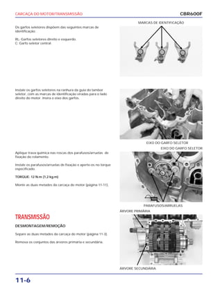CARCAÇA DO MOTOR/TRANSMISSÃO
11-6
Os garfos seletores dispõem das seguintes marcas de
identificação:
RL: Garfos seletores direito e esquerdo.
C: Garfo seletor central.
MARCAS DE IDENTIFICAÇÃO
Aplique trava química nas roscas dos parafusos/arruelas de
fixação do rolamento.
Instale os parafusos/arruelas de fixação e aperte-os no torque
especificado.
TORQUE: 12 N.m (1,2 kg.m)
Monte as duas metades da carcaça do motor (página 11-11).
PARAFUSOS/ARRUELAS
EIXO DO GARFO SELETOR
TRANSMISSÃO
DESMONTAGEM/REMOÇÃO
Separe as duas metades da carcaça do motor (página 11-3).
Remova os conjuntos das árvores primária e secundária.
ÁRVORE SECUNDÁRIA
ÁRVORE PRIMÁRIA
Instale os garfos seletores na ranhura da guia do tambor
seletor, com as marcas de identificação viradas para o lado
direito do motor. Insira o eixo dos garfos.
EIXO DO GARFO SELETOR
CBR600F
TRAVA
 