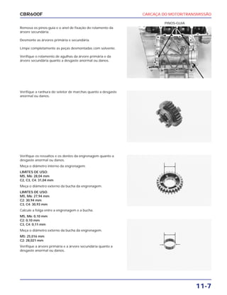 CARCAÇA DO MOTOR/TRANSMISSÃO
11-7
CBR600F
Remova os pinos-guia e o anel de fixação do rolamento da
árvore secundária.
Desmonte as árvores primária e secundária.
Limpe completamente as peças desmontadas com solvente.
Verifique o rolamento de agulhas da árvore primária e da
árvore secundária quanto a desgaste anormal ou danos.
Verifique os ressaltos e os dentes da engrenagem quanto a
desgaste anormal ou danos.
Meça o diâmetro interno da engrenagem.
LIMITES DE USO:
M5, M6: 28,04 mm
C2, C3, C4: 31,04 mm
Meça o diâmetro externo da bucha da engrenagem.
LIMITES DE USO:
M5, M6: 27,94 mm
C2: 30,94 mm
C3, C4: 30,93 mm
Calcule a folga entre a engrenagem e a bucha.
M5, M6: 0,10 mm
C2: 0,10 mm
C3, C4: 0,11 mm
Meça o diâmetro externo da bucha da engrenagem.
M5: 25,016 mm
C2: 28,021 mm
Verifique a árvore primária e a árvore secundária quanto a
desgaste anormal ou danos.
Verifique a ranhura do seletor de marchas quanto a desgaste
anormal ou danos.
PINOS-GUIA
 