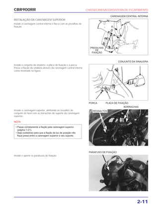 CBR900RR CHASSI/CARENAGEM/SISTEMA DE ESCAPAMENTO
2-11
INSTALAÇÃO DA CARENAGEM SUPERIOR
Instale a carenagem central interna e fixe-a com as presilhas de
fixação.
Instale o conjunto da sinaleira, a placa de fixação e a porca.
Passe a fiação da sinaleira através da carenagem central interna
como mostrado na figura.
Instale a carenagem superior, alinhando os ressaltos do
conjunto do farol com as borrachas do suporte da carenagem
superior.
NOTA
• Passe corretamente a fiação pela carenagem superior
(página 1-21).
• Seja cuidadoso para que a fiação da luz de posição não
fique presa entre a carenagem superior e seu suporte.
Instale e aperte os parafusos de fixação.
PORCA PLACA DE FIXAÇÃO
BORRACHAS
PARAFUSO DE FIXAÇÃO
CONJUNTO DA SINALEIRA
CARENAGEM CENTRAL INTERNA
RESSALTOS
PRESILHAS
DE
FIXAÇÃO
 