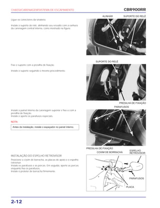 PRESILHA DE FIXAÇÃO
PARAFUSOS
PRESILHA DE FIXAÇÃO
COXIM DE BORRACHA
ESPELHO
RETROVISOR
CBR900RR
2-12
Ligue os conectores da sinaleira.
Instale o suporte do relé, alinhando seu ressalto com a ranhura
da carenagem central interna, como mostrado na figura.
Fixe o suporte com a presilha de fixação.
Instale o suporte seguindo o mesmo procedimento.
Instale o painel interno da carenagem superior e fixe-o com a
presilha de fixação.
Instale e aperte os parafusos especiais.
NOTA
Antes da instalação, instale o espaçador no painel interno.
INSTALAÇÃO DO ESPELHO RETROVISOR
Posicione o coxim de borracha, as placas de apoio e o espelho
retrovisor.
Instale os parafusos e as porcas. Em seguida, aperte as porcas
enquanto fixa os parafusos.
Instale o protetor de borracha firmemente.
CHASSI/CARENAGEM/SISTEMA DE ESCAPAMENTO
SUPORTE DO RELÉ
ALINHAR SUPORTE DO RELÉ
PARAFUSOS
PLACA
 