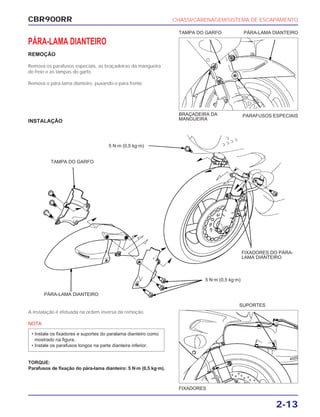 CBR900RR CHASSI/CARENAGEM/SISTEMA DE ESCAPAMENTO
2-13
PÁRA-LAMA DIANTEIRO
REMOÇÃO
Remova os parafusos especiais, as braçadeiras da mangueira
do freio e as tampas do garfo.
Remova o pára-lama dianteiro, puxando-o para frente.
A instalação é efetuada na ordem inversa da remoção.
NOTA
TORQUE:
Parafusos de fixação do pára-lama dianteiro: 5 N·m (0,5 kg·m).
• Instale os fixadores e suportes do paralama dianteiro como
mostrado na figura.
• Instale os parafusos longos na parte dianteira inferior.
FIXADORES
SUPORTES
PARAFUSOS ESPECIAIS
TAMPA DO GARFO PÁRA-LAMA DIANTEIRO
INSTALAÇÃO
BRAÇADEIRA DA
MANGUEIRA
TAMPA DO GARFO
5 N·m (0,5 kg·m)
5 N·m (0,5 kg·m)
FIXADORES DO PÁRA-
LAMA DIANTEIRO
PÁRA-LAMA DIANTEIRO
 