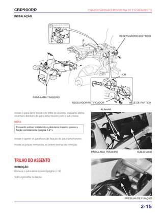CBR900RR CHASSI/CARENAGEM/SISTEMA DE ESCAPAMENTO
2-15
Instale o pára-lama traseiro no trilho do assento, enquanto alinha
a ranhura dianteira do pára-lama traseiro com o sub-chassi.
NOTA
Instale e aperte os parafusos de fixação do pára-lama traseiro.
Instale as peças removidas na ordem inversa da remoção.
Enquanto estiver instalando o pára-lama traseiro, passe a
fiação corretamente (página 1-21).
TRILHO DO ASSENTO
REMOÇÃO
Remova o pára-lama traseiro (página 2-14).
Solte a presilha da fiação.
ALINHAR
PÁRA-LAMA TRASEIRO SUB-CHASSI
PRESILHA DE FIXAÇÃO
INSTALAÇÃO
PÁRA-LAMA TRASEIRO
RESERVATÓRIO DO FREIO
ICM
REGULADOR/RETIFICADOR RELÉ DE PARTIDA
 