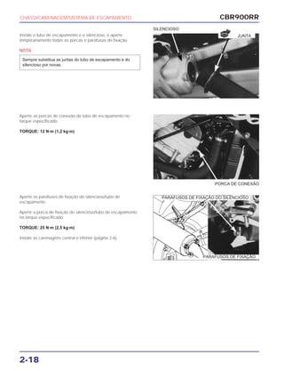 PORCA DE CONEXÃO
CBR900RR
2-18
Instale o tubo de escapamento e o silencioso, e aperte
temporariamente todas as porcas e parafusos de fixação.
NOTA
Sempre substitua as juntas do tubo de escapamento e do
silencioso por novas.
Aperte as porcas de conexão do tubo de escapamento no
torque especificado.
TORQUE: 12 N·m (1,2 kg·m)
Aperte os parafusos de fixação do silencioso/tubo de
escapamento.
Aperte a porca de fixação do silencioso/tubo de escapamento
no torque especificado.
TORQUE: 25 N·m (2,5 kg·m)
Instale as carenagens central e inferior (página 2-6).
CHASSI/CARENAGEM/SISTEMA DE ESCAPAMENTO
SILENCIOSO
JUNTA
NOVA
PARAFUSOS DE FIXAÇÃO DO SILENCIOSO
PARAFUSOS DE FIXAÇÃO
 