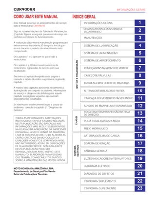 CBR900RR INFORMAÇÕES GERAIS
COMO USAR ESTE MANUAL
Este manual descreve os procedimentos de serviço
para a motocicleta CBR900RR.
Siga as recomendações da Tabela de Manutenção
(Capítulo 3) para assegurar que o veículo esteja em
perfeitas condições de funcionamento.
A realização da primeira manutenção programada é
extremamente importante. O desgaste inicial que
ocorre durante o período de amaciamento será
compensado.
Os capítulos 1 e 3 aplicam-se para toda a
motocicleta.
Os capítulo 4 a 20 descrevem as peças da
motocicleta, agrupadas de acordo com sua
localização.
Encontre o capítulo desejado nesta página e
consulte a tabela de índice na primeira página do
capítulo.
A maioria dos capítulos apresenta inicialmente a
ilustração de um conjunto ou sistema, informações
de serviço e diagnose de defeitos para aquele
capítulo. As páginas seguintes apresentam
procedimentos detalhados.
Se não houver conhecimento sobre a causa do
problema, consulte o capítulo 21 "Diagnose de
Defeitos".
MOTO HONDA DA AMAZÔNIA LTDA.
Departamento de Serviços Pós-Venda
Setor de Publicações Técnicas
TODAS AS INFORMAÇÕES, ILUSTRAÇÕES,
INSTRUÇÕES E ESPECIFICAÇÕES INCLUÍDAS
NESTA PUBLICAÇÃO SÃO BASEADAS NAS
INFORMAÇÕES MAIS RECENTES DISPONÍVEIS
NA OCASIÃO DA APROVAÇÃO DA IMPRESSÃO
DO MANUAL. A MOTO HONDA DA AMAZÔNIA
LTDA SE RESERVA O DIREITO DE ALTERAR AS
CARACTERÍSTICAS DA MOTOCICLETA A
QUALQUER MOMENTO E SEM PRÉVIO AVISO,
NÃO INCORRENDO, ASSIM, EM OBRIGAÇÕES
DE QUALQUER ESPÉCIE. NENHUMA PARTE
DESTA PUBLICAÇÃO PODE SER
REPRODUZIDA SEM AVISO PRÉVIO. ESTE
MANUAL FOI ELABORADO PARA PESSOAS
QUE TENHAM CONHECIMENTOS BÁSICOS
SOBRE A MANUTENÇÃO DAS MOTOS HONDA.
ÍNDICE GERAL
INFORMAÇÕES GERAIS
CHASSI/CARENAGEM /SISTEMA DE
ESCAPAMENTO
MANUTENÇÃO
SISTEMA DE LUBRIFICAÇÃO
SISTEMA DE ALIMENTAÇÃO
SISTEMA DE ARREFECIMENTO
REMOÇÃO/INSTALAÇÃO DO MOTOR
CABEÇOTE/VÁLVULAS
EMBREAGEM/SELETOR DE MARCHAS
ALTERNADOR/EMBREAGEM DE PARTIDA
CARCAÇA DO MOTOR/PISTÃO/CILINDRO
ÁRVORE DE MANIVELAS/TRANSMISSÃO
RODA DIANTEIRA/SUSPENSÃO/SISTEMA
DE DIREÇÃO
RODA TRASEIRA/SUSPENSÃO
FREIO HIDRÁULICO
BATERIA/SISTEMA DE CARGA
SISTEMA DE IGNIÇÃO
PARTIDA ELÉTRICA
SISTEMA
ELÉTRICO
CHASSIMOTORETRANSMISSÃO
LUZES/INDICADORES/INTERRUPTORES
DIAGRAMA ELÉTRICO
DIAGNOSE DE DEFEITOS
CBR900RRX SUPLEMENTO
CBR900RRW SUPLEMENTO
1
2
3
4
5
6
7
8
9
10
11
12
13
14
15
16
17
18
19
21
22
23
20
 