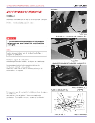 PARAFUSO
PARAFUSOS/ARRUELAS/TANQUE DE COMBUSTÍVEL
PARAFUSO/ARRUELA
TUBO DE VÁCUO TUBO DE RESPIRO
TUBO DE COMBUSTÍVEL LADRÃO
CBR900RR
2-2
ASSENTO/TANQUE DE COMBUSTÍVEL
REMOÇÃO
Remova os dois parafusos de fixação localizados sob o assento.
Deslize o assento para trás e depois retire-o .
c
NOTA
Desligue o registro de combustível.
Remova o parafuso e a alavanca do registro de combustível.
Antes de desconectar o tubo de combustível, desligue o
registro de combustível.
A gasolina é extremamente inflamável e explosiva sob
certas condições. MANTENHA FORA DO ALCANCE DE
CRIANÇAS.
Remova o parafuso de fixação traseiro do tanque de
combustível, a arruela e o espaçador.
Remova os parafusos de fixação dianteiros do tanque de
combustível e as arruelas.
Desconecte o tubo de combustível e o tubo de vácuo do registro
de combustível.
Desconecte o tubo de respiro e o ladrão do tanque de
combustível. Em seguida, remova o tanque de combustível.
CHASSI/CARENAGEM/SISTEMA DE ESCAPAMENTO
PARAFUSO
ALAVANCA DO REGISTRO DE COMBUSTÍVEL
ASSENTO
 