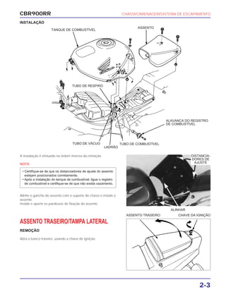 CBR900RR CHASSI/CARENAGEM/SISTEMA DE ESCAPAMENTO
2-3
A instalação é efetuada na ordem inversa da remoção.
NOTA
Alinhe o gancho do assento com o suporte do chassi e instale o
assento.
Instale e aperte os parafusos de fixação do assento.
• Certifique-se de que os distanciadores de ajuste do assento
estejam posicionados corretamente.
• Após a instalação do tanque de combustível, ligue o registro
de combustível e certifique-se de que não exista vazamento.
ASSENTO TRASEIRO/TAMPA LATERAL
REMOÇÃO
Abra o banco traseiro, usando a chave de ignição.
ALINHAR
ASSENTO TRASEIRO CHAVE DA IGNIÇÃO
INSTALAÇÃO
DISTANCIA-
DORES DE
AJUSTE
TANQUE DE COMBUSTÍVEL
ASSENTO
ALAVANCA DO REGISTRO
DE COMBUSTÍVEL
TUBO DE COMBUSTÍVEL
LADRÃO
TUBO DE VÁCUO
TUBO DE RESPIRO
 