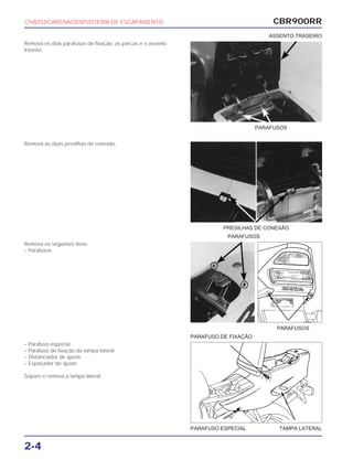 PRESILHAS DE CONEXÃO
PARAFUSOS
PARAFUSOS
PARAFUSO ESPECIAL TAMPA LATERAL
PARAFUSO DE FIXAÇÃO
CBR900RR
2-4
Remova os dois parafusos de fixação, as porcas e o assento
traseiro.
Remova as duas presilhas de conexão.
Remova os seguintes itens:
– Parafusos
– Parafuso especial
– Parafuso de fixação da tampa lateral
– Distanciador de ajuste
– Espaçador de ajuste
Separe e remova a tampa lateral.
CHASSI/CARENAGEM/SISTEMA DE ESCAPAMENTO
PARAFUSOS
ASSENTO TRASEIRO
 