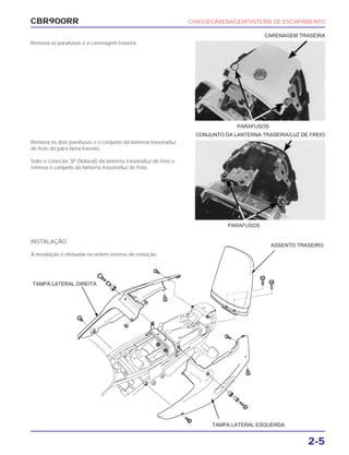 CBR900RR CHASSI/CARENAGEM/SISTEMA DE ESCAPAMENTO
2-5
Remova os parafusos e a carenagem traseira.
Remova os dois parafusos e o conjunto da lanterna traseira/luz
de freio do pára-lama traseiro.
Solte o conector 3P (Natural) da lanterna traseira/luz de freio e
remova o conjunto da lanterna traseira/luz de freio.
PARAFUSOS
PARAFUSOS
CONJUNTO DA LANTERNA TRASEIRA/LUZ DE FREIO
CARENAGEM TRASEIRA
INSTALAÇÃO
A instalação é efetuada na ordem inversa da remoção.
TAMPA LATERAL DIREITA
ASSENTO TRASEIRO
TAMPA LATERAL ESQUERDA
 
