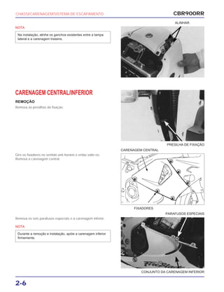 PRESILHA DE FIXAÇÃO
CARENAGEM CENTRAL
FIXADORES
CONJUNTO DA CARENAGEM INFERIOR
PARAFUSOS ESPECIAIS
CBR900RR
2-6
NOTA
Na instalação, alinhe os ganchos existentes entre a tampa
lateral e a carenagem traseira.
CARENAGEM CENTRAL/INFERIOR
REMOÇÃO
Remova as presilhas de fixação.
Gire os fixadores no sentido anti-horário e então solte-os.
Remova a carenagem central.
Remova os seis parafusos especiais e a carenagem inferior.
NOTA
Durante a remoção e instalação, apóie a carenagem inferior
firmemente.
CHASSI/CARENAGEM/SISTEMA DE ESCAPAMENTO
ALINHAR
 