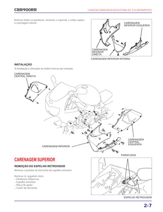 CBR900RR CHASSI/CARENAGEM/SISTEMA DE ESCAPAMENTO
2-7
Remova todos os parafusos, inclusive o especial, e então separe
a carenagem inferior.
CARENAGEM SUPERIOR
REMOÇÃO DO ESPELHO RETROVISOR
Remova o protetor de borracha do espelho retrovisor.
Remova os seguintes itens:
– Parafusos SH/porcas
– Espelho retrovisor
– Placa de apoio
– Coxim de borracha
ESPELHO RETROVISOR
PARAFUSOS
CARENAGEM INFERIOR INTERNA
CARENAGEM
INFERIOR
DIREITA
INSTALAÇÃO
A instalação é efetuada na ordem inversa da remoção.
CARENAGEM
INFERIOR ESQUERDA
CARENAGEM
CENTRAL DIREITA
CARENAGEM
CENTRAL
ESQUERDA
CARENAGEM INFERIOR
 